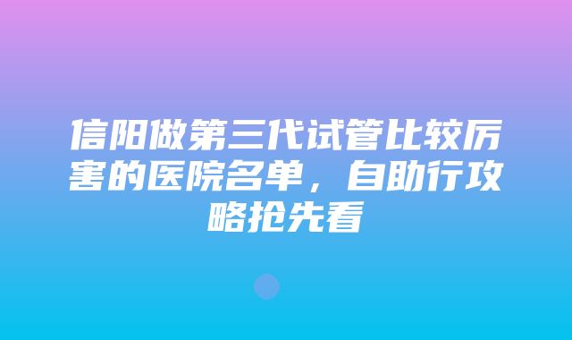 信阳做第三代试管比较厉害的医院名单，自助行攻略抢先看