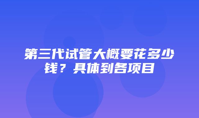 第三代试管大概要花多少钱？具体到各项目