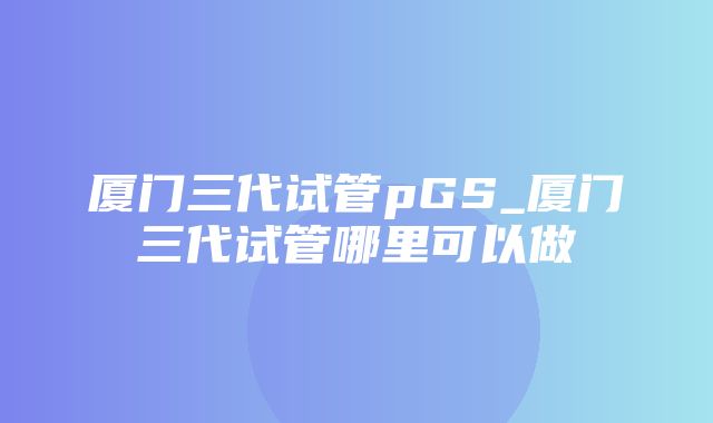 厦门三代试管pGS_厦门三代试管哪里可以做