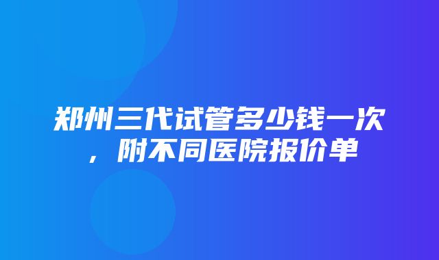 郑州三代试管多少钱一次，附不同医院报价单