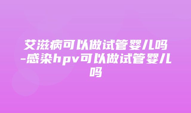 艾滋病可以做试管婴儿吗-感染hpv可以做试管婴儿吗