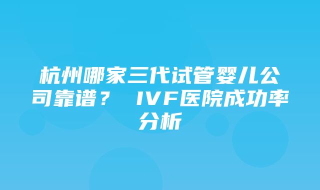 杭州哪家三代试管婴儿公司靠谱？ IVF医院成功率分析