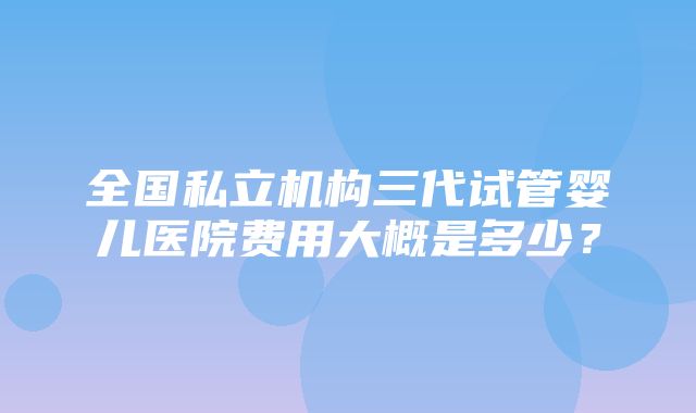 全国私立机构三代试管婴儿医院费用大概是多少？