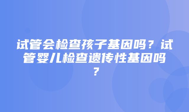 试管会检查孩子基因吗？试管婴儿检查遗传性基因吗？