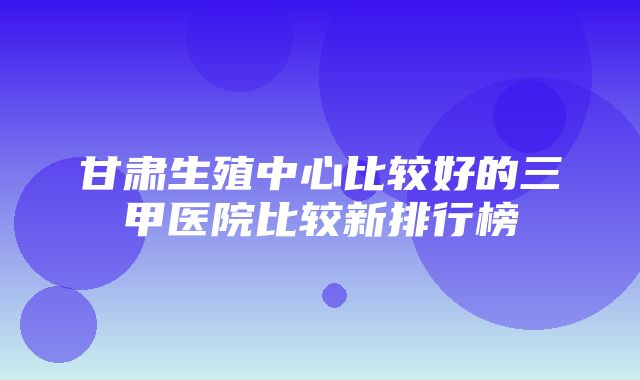 甘肃生殖中心比较好的三甲医院比较新排行榜