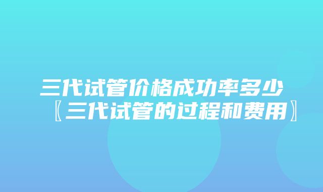 三代试管价格成功率多少〖三代试管的过程和费用〗