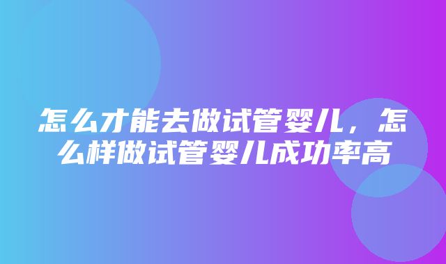 怎么才能去做试管婴儿，怎么样做试管婴儿成功率高