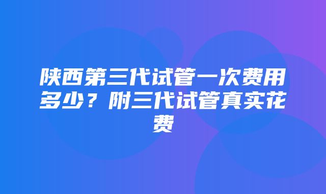 陕西第三代试管一次费用多少？附三代试管真实花费