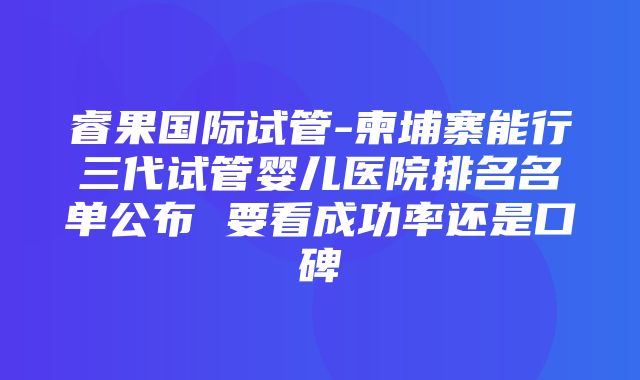 睿果国际试管-柬埔寨能行三代试管婴儿医院排名名单公布 要看成功率还是口碑