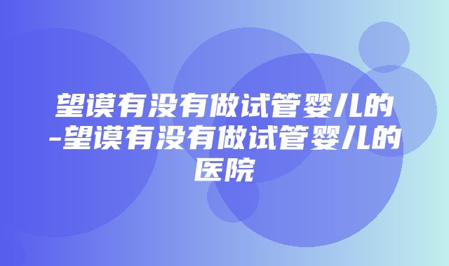 望谟有没有做试管婴儿的-望谟有没有做试管婴儿的医院