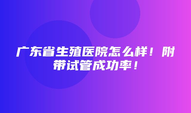 广东省生殖医院怎么样！附带试管成功率！