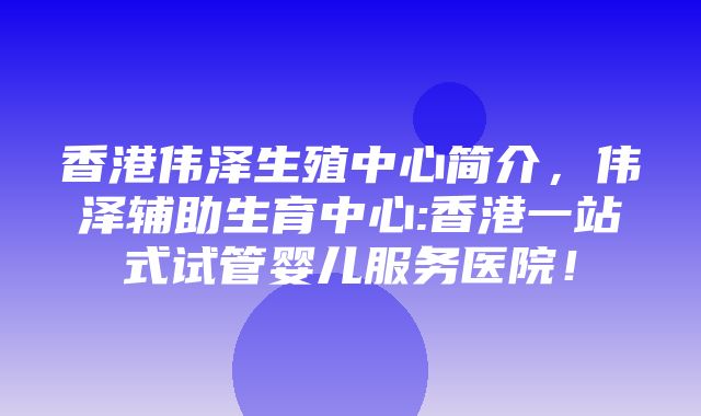 香港伟泽生殖中心简介，伟泽辅助生育中心:香港一站式试管婴儿服务医院！