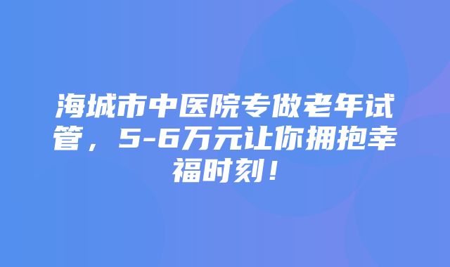 海城市中医院专做老年试管，5-6万元让你拥抱幸福时刻！