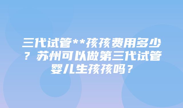 三代试管**孩孩费用多少？苏州可以做第三代试管婴儿生孩孩吗？