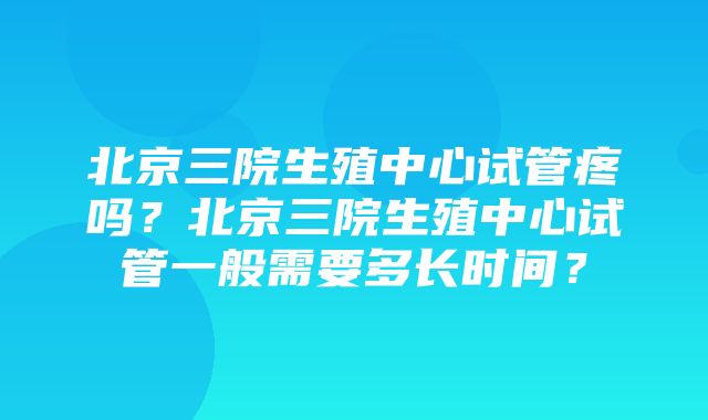 北京三院生殖中心试管疼吗？北京三院生殖中心试管一般需要多长时间？