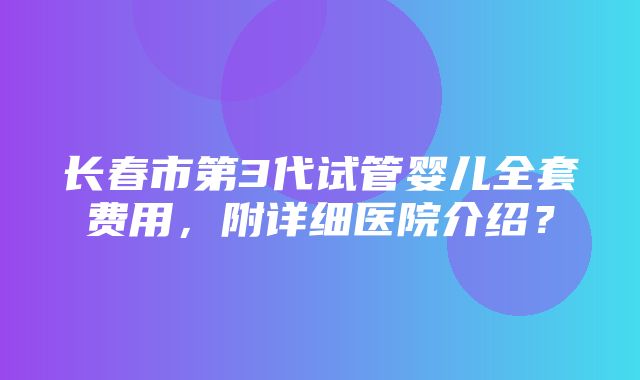 长春市第3代试管婴儿全套费用，附详细医院介绍？