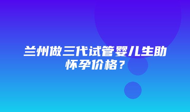 兰州做三代试管婴儿生助怀孕价格？