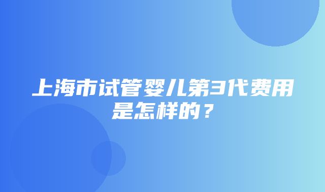 上海市试管婴儿第3代费用是怎样的？