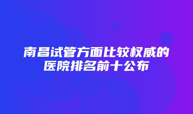 南昌试管方面比较权威的医院排名前十公布