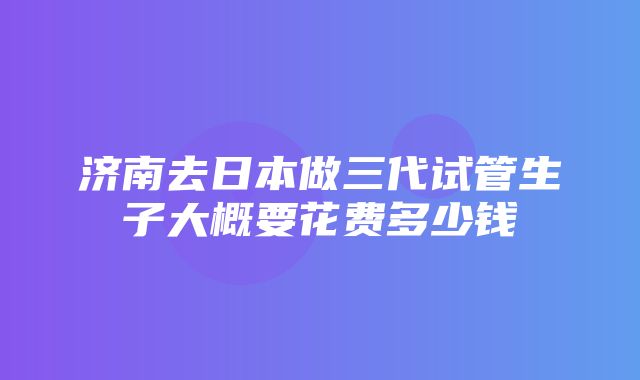 济南去日本做三代试管生子大概要花费多少钱