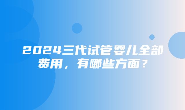 2024三代试管婴儿全部费用，有哪些方面？