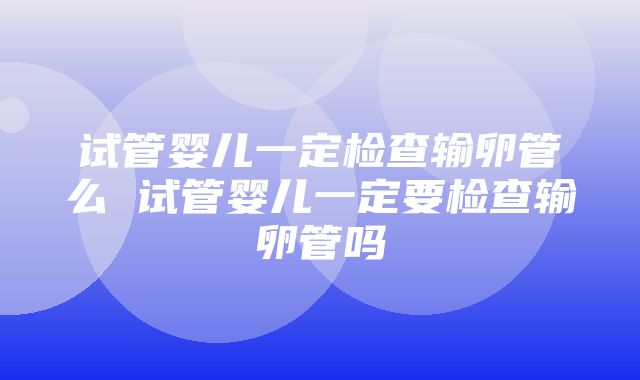 试管婴儿一定检查输卵管么 试管婴儿一定要检查输卵管吗