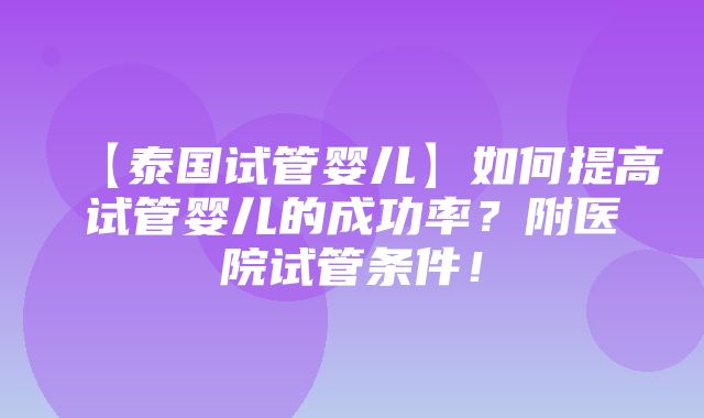 【泰国试管婴儿】如何提高试管婴儿的成功率？附医院试管条件！