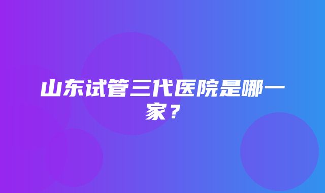 山东试管三代医院是哪一家？