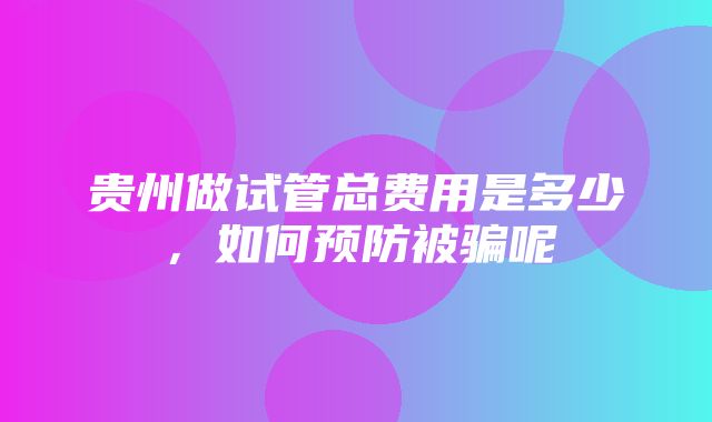 贵州做试管总费用是多少，如何预防被骗呢