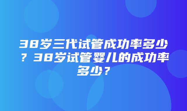 38岁三代试管成功率多少？38岁试管婴儿的成功率多少？