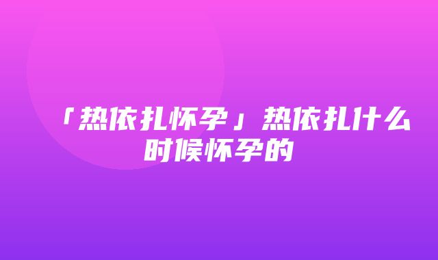 「热依扎怀孕」热依扎什么时候怀孕的