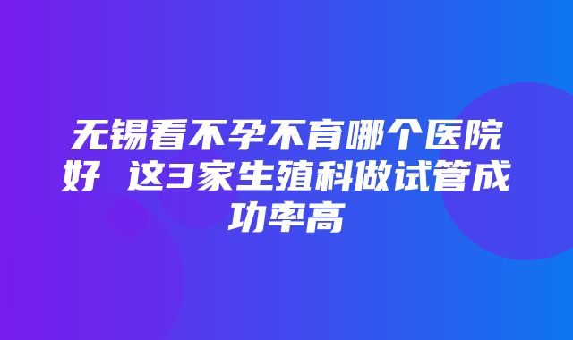 无锡看不孕不育哪个医院好 这3家生殖科做试管成功率高