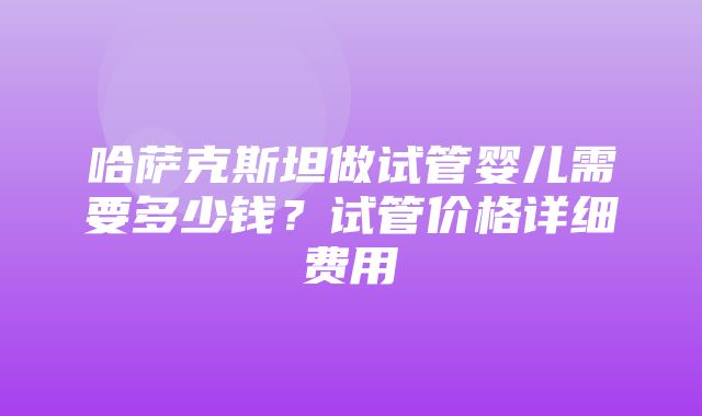 哈萨克斯坦做试管婴儿需要多少钱？试管价格详细费用