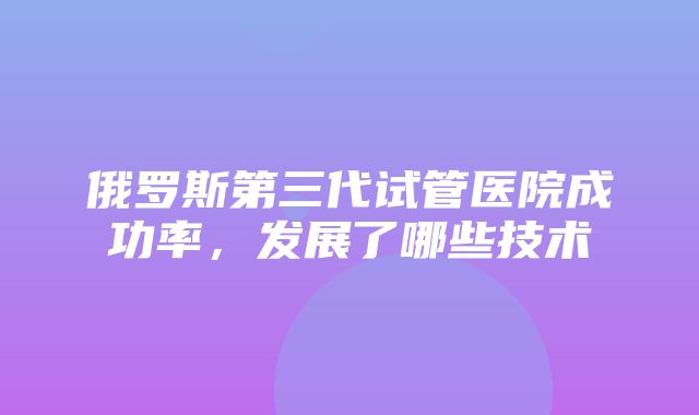 俄罗斯第三代试管医院成功率，发展了哪些技术