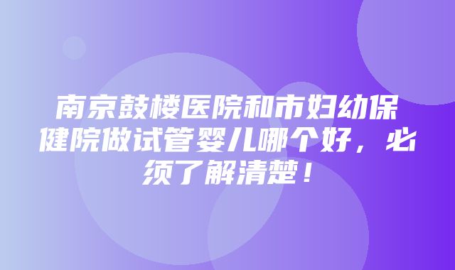 南京鼓楼医院和市妇幼保健院做试管婴儿哪个好，必须了解清楚！