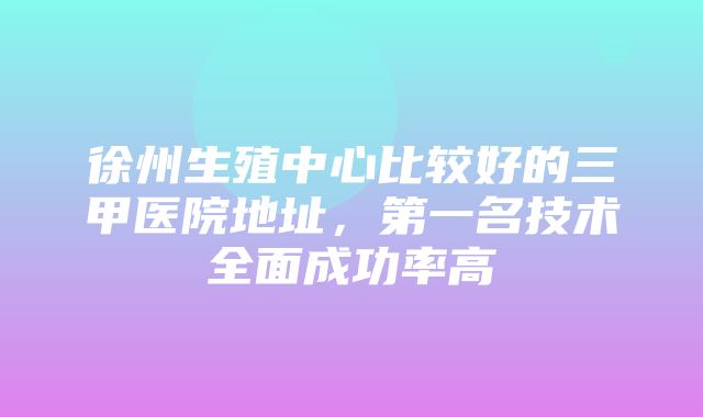 徐州生殖中心比较好的三甲医院地址，第一名技术全面成功率高