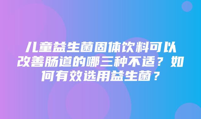 儿童益生菌固体饮料可以改善肠道的哪三种不适？如何有效选用益生菌？