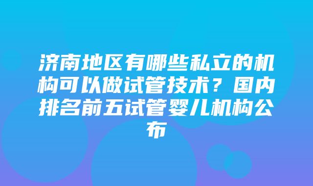 济南地区有哪些私立的机构可以做试管技术？国内排名前五试管婴儿机构公布