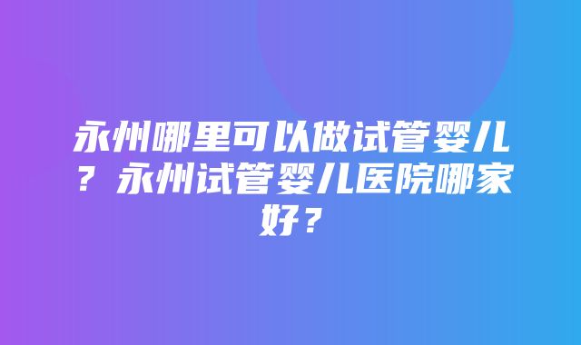 永州哪里可以做试管婴儿？永州试管婴儿医院哪家好？