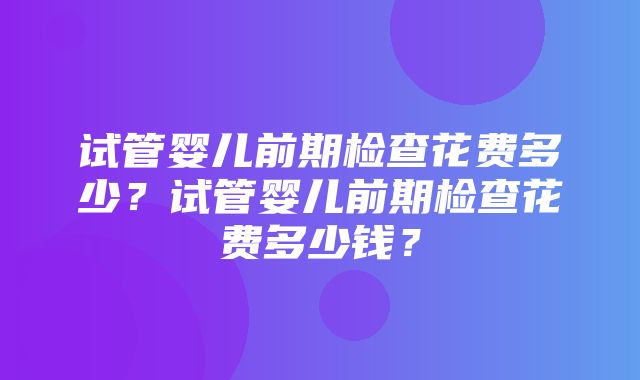 试管婴儿前期检查花费多少？试管婴儿前期检查花费多少钱？