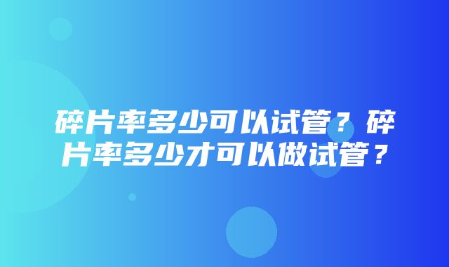 碎片率多少可以试管？碎片率多少才可以做试管？