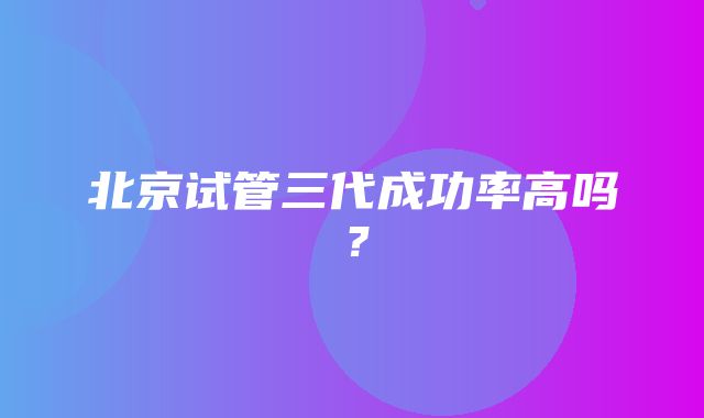 北京试管三代成功率高吗？