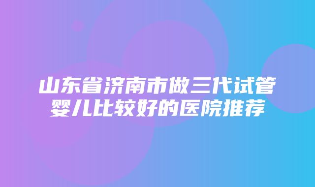 山东省济南市做三代试管婴儿比较好的医院推荐