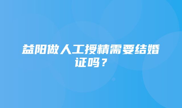 益阳做人工授精需要结婚证吗？