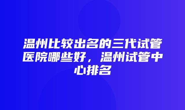 温州比较出名的三代试管医院哪些好，温州试管中心排名