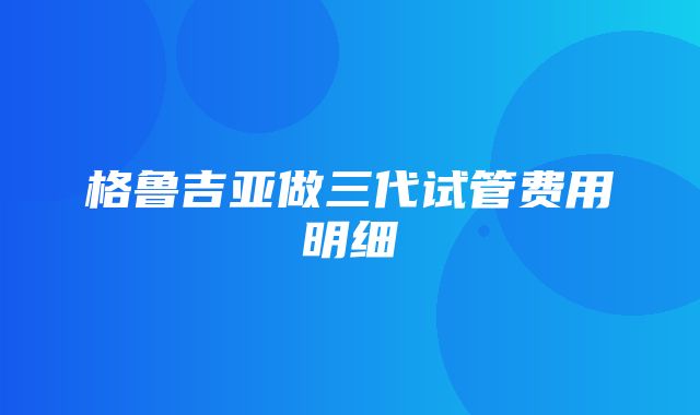 格鲁吉亚做三代试管费用明细