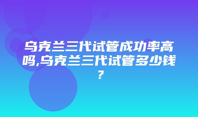 乌克兰三代试管成功率高吗,乌克兰三代试管多少钱？