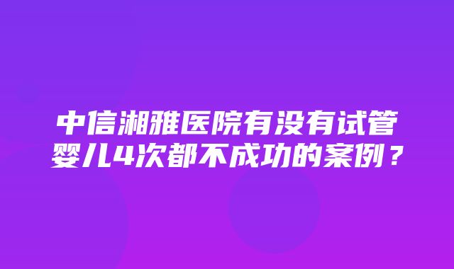 中信湘雅医院有没有试管婴儿4次都不成功的案例？