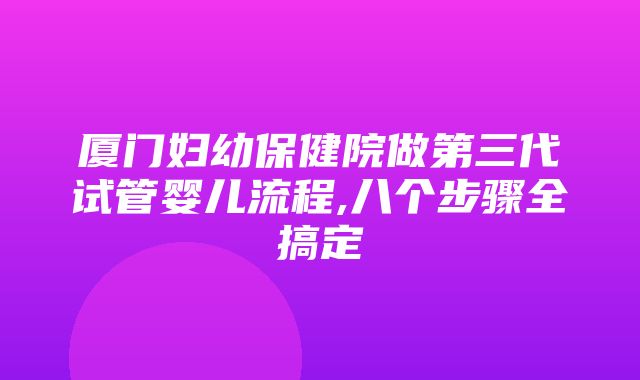 厦门妇幼保健院做第三代试管婴儿流程,八个步骤全搞定