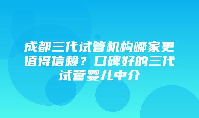 成都三代试管机构哪家更值得信赖？口碑好的三代试管婴儿中介